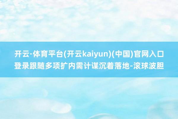 开云·体育平台(开云kaiyun)(中国)官网入口登录跟随多项扩内需计谋沉着落地-滚球波胆