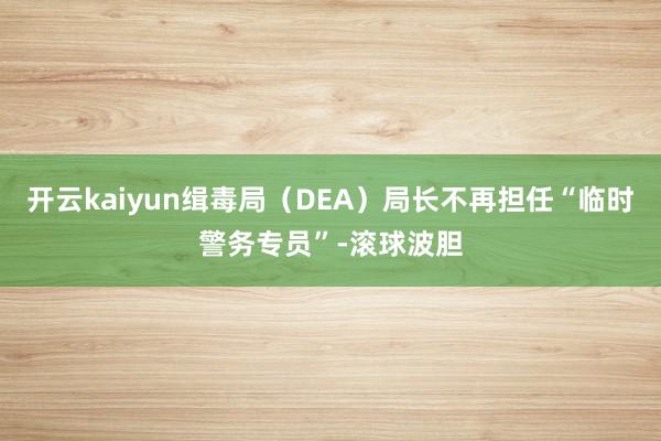 开云kaiyun缉毒局（DEA）局长不再担任“临时警务专员”-滚球波胆