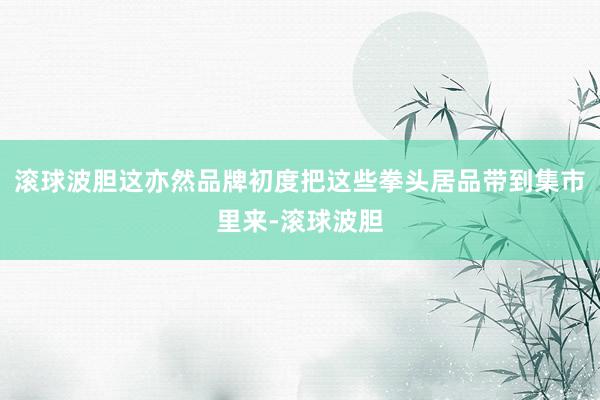 滚球波胆这亦然品牌初度把这些拳头居品带到集市里来-滚球波胆