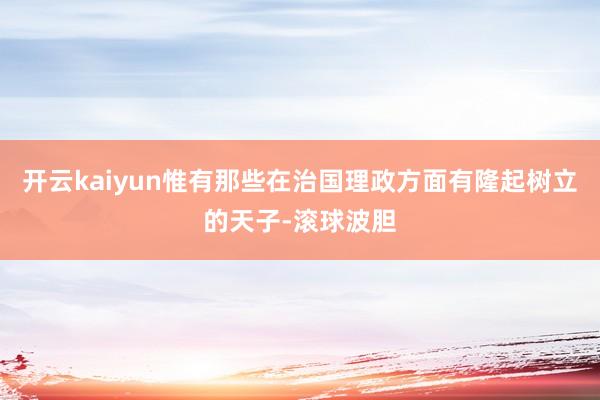 开云kaiyun惟有那些在治国理政方面有隆起树立的天子-滚球波胆