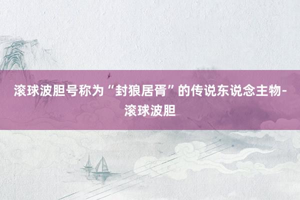 滚球波胆号称为“封狼居胥”的传说东说念主物-滚球波胆