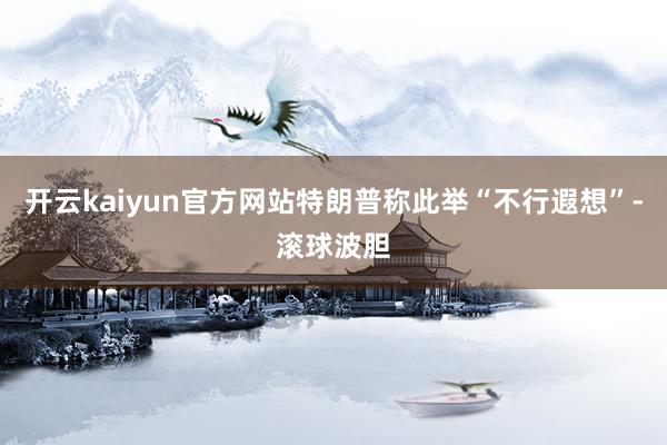 开云kaiyun官方网站特朗普称此举“不行遐想”-滚球波胆