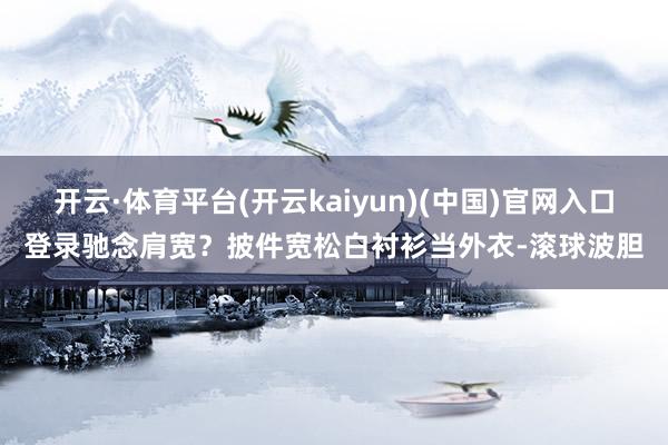 开云·体育平台(开云kaiyun)(中国)官网入口登录驰念肩宽？披件宽松白衬衫当外衣-滚球波胆
