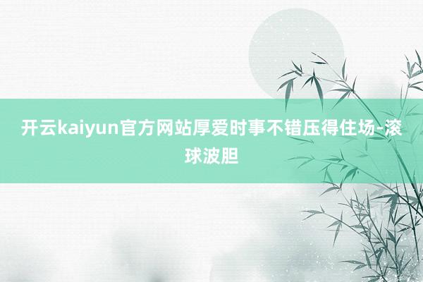 开云kaiyun官方网站厚爱时事不错压得住场-滚球波胆