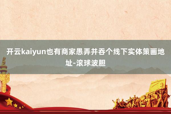 开云kaiyun也有商家愚弄并吞个线下实体策画地址-滚球波胆