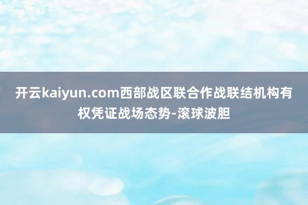 开云kaiyun.com西部战区联合作战联结机构有权凭证战场态势-滚球波胆