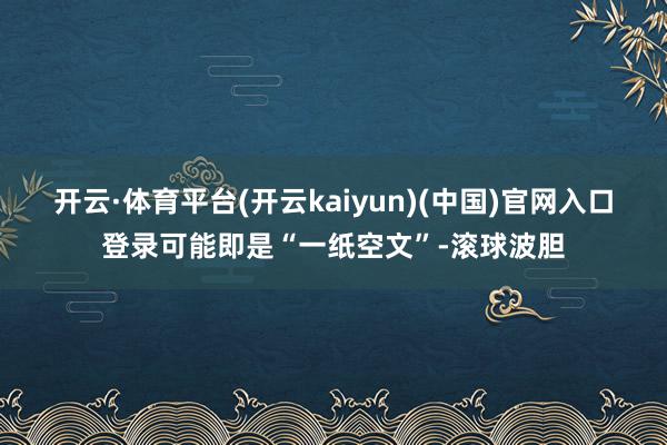 开云·体育平台(开云kaiyun)(中国)官网入口登录可能即是“一纸空文”-滚球波胆