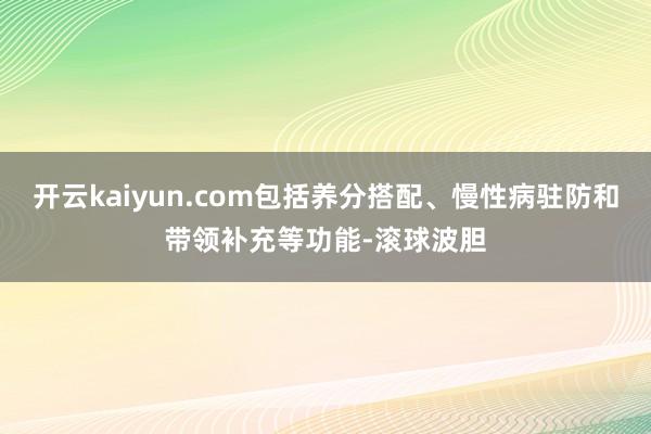 开云kaiyun.com包括养分搭配、慢性病驻防和带领补充等功能-滚球波胆