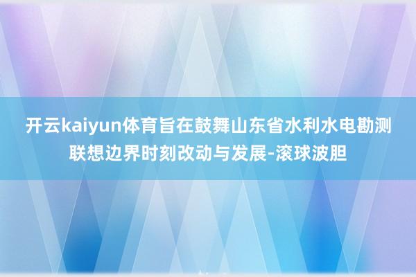 开云kaiyun体育旨在鼓舞山东省水利水电勘测联想边界时刻改动与发展-滚球波胆