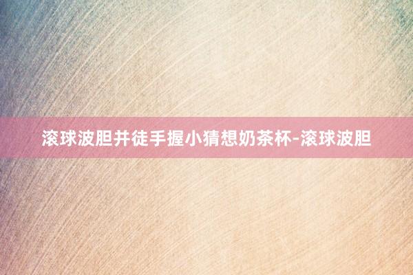 滚球波胆并徒手握小猜想奶茶杯-滚球波胆