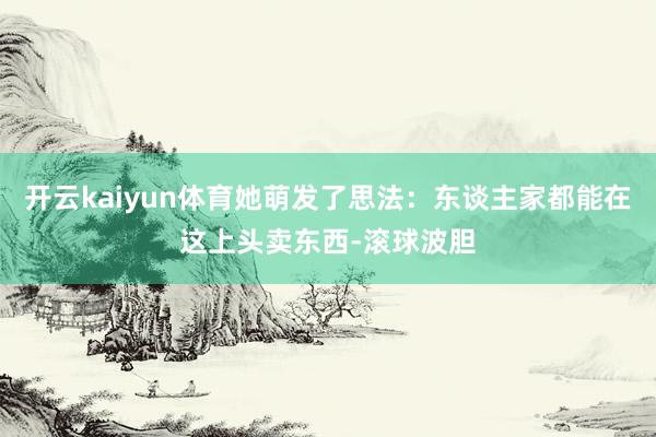 开云kaiyun体育她萌发了思法：东谈主家都能在这上头卖东西-滚球波胆