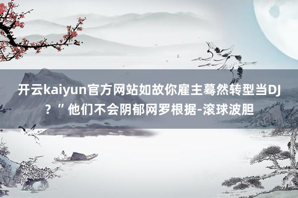 开云kaiyun官方网站如故你雇主蓦然转型当DJ？”他们不会阴郁网罗根据-滚球波胆
