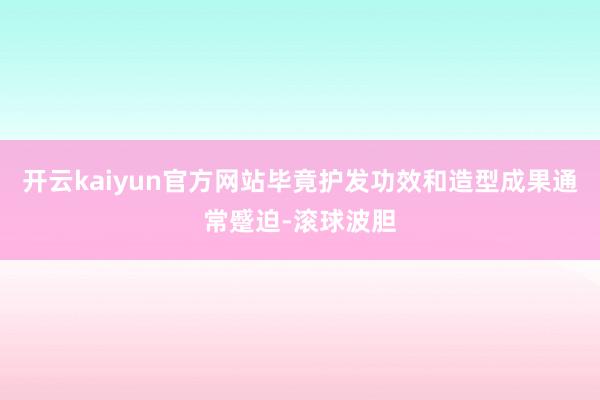 开云kaiyun官方网站毕竟护发功效和造型成果通常蹙迫-滚球波胆