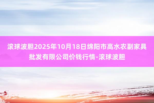 滚球波胆2025年10月18日绵阳市高水农副家具批发有限公司价钱行情-滚球波胆