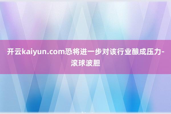 开云kaiyun.com恐将进一步对该行业酿成压力-滚球波胆