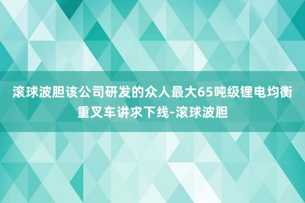滚球波胆该公司研发的众人最大65吨级锂电均衡重叉车讲求下线-滚球波胆
