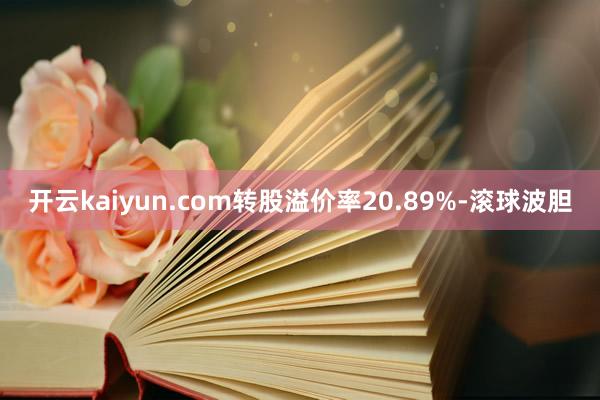 开云kaiyun.com转股溢价率20.89%-滚球波胆