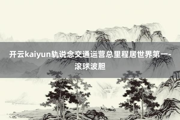 开云kaiyun轨说念交通运营总里程居世界第一-滚球波胆
