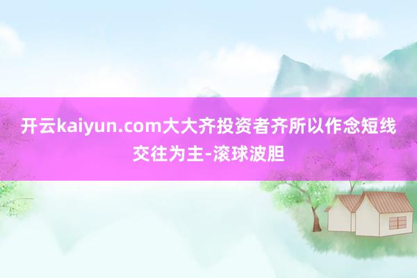 开云kaiyun.com大大齐投资者齐所以作念短线交往为主-滚球波胆
