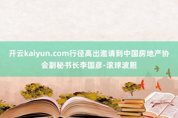 开云kaiyun.com行径高出邀请到中国房地产协会副秘书长李国彦-滚球波胆