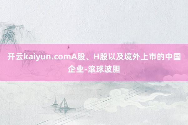 开云kaiyun.comA股、H股以及境外上市的中国企业-滚球波胆