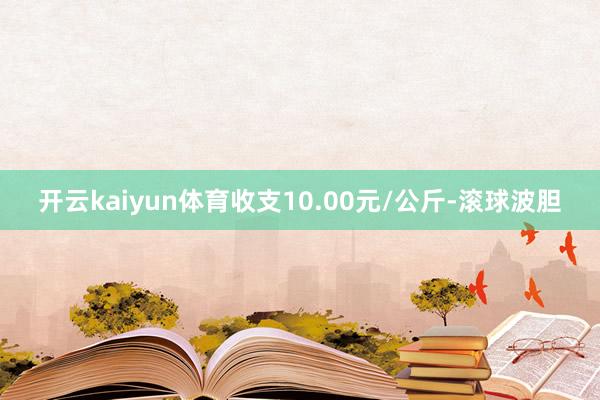 开云kaiyun体育收支10.00元/公斤-滚球波胆