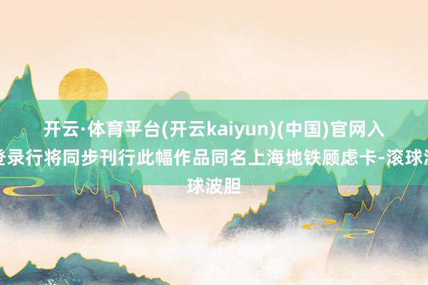 开云·体育平台(开云kaiyun)(中国)官网入口登录行将同步刊行此幅作品同名上海地铁顾虑卡-滚球波胆
