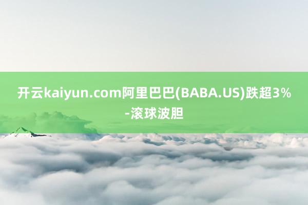开云kaiyun.com阿里巴巴(BABA.US)跌超3%-滚球波胆