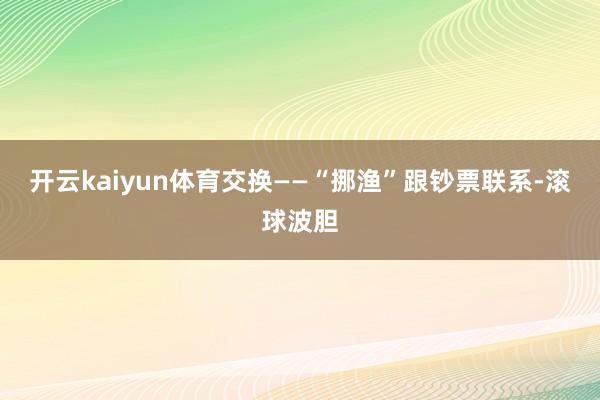 开云kaiyun体育交换——“挪渔”跟钞票联系-滚球波胆