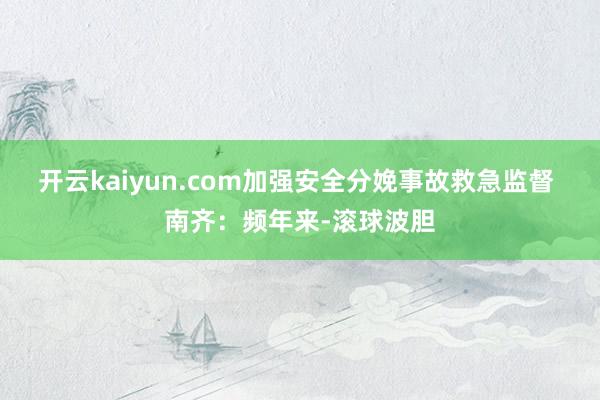 开云kaiyun.com加强安全分娩事故救急监督 南齐:频年来-滚球波胆
