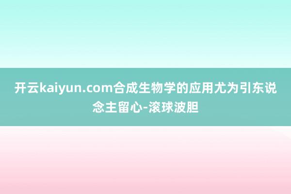 开云kaiyun.com合成生物学的应用尤为引东说念主留心-滚球波胆