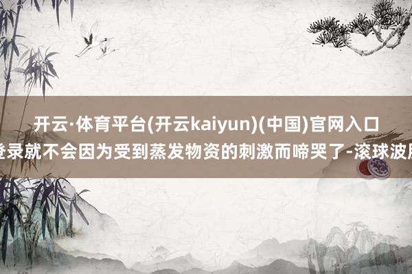 开云·体育平台(开云kaiyun)(中国)官网入口登录就不会因为受到蒸发物资的刺激而啼哭了-滚球波胆