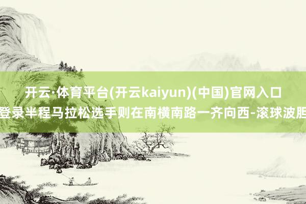 开云·体育平台(开云kaiyun)(中国)官网入口登录半程马拉松选手则在南横南路一齐向西-滚球波胆