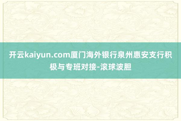 开云kaiyun.com厦门海外银行泉州惠安支行积极与专班对接-滚球波胆