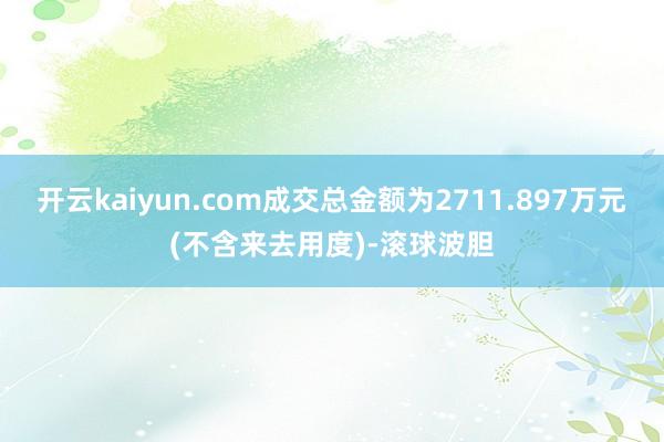 开云kaiyun.com成交总金额为2711.897万元(不含来去用度)-滚球波胆