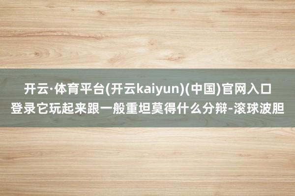 开云·体育平台(开云kaiyun)(中国)官网入口登录它玩起来跟一般重坦莫得什么分辩-滚球波胆