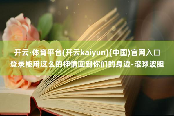 开云·体育平台(开云kaiyun)(中国)官网入口登录能用这么的神情回到你们的身边-滚球波胆
