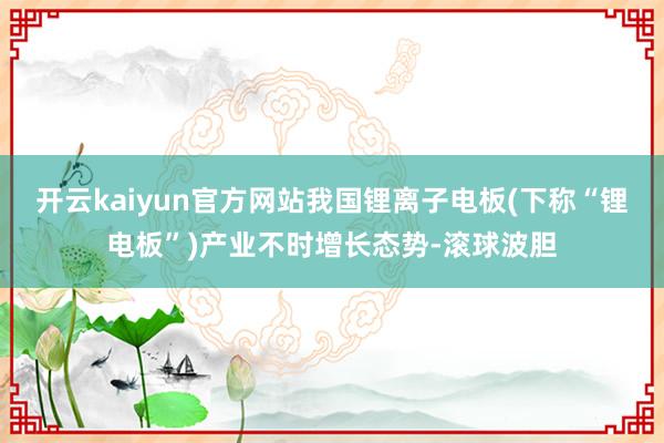 开云kaiyun官方网站我国锂离子电板(下称“锂电板”)产业不时增长态势-滚球波胆