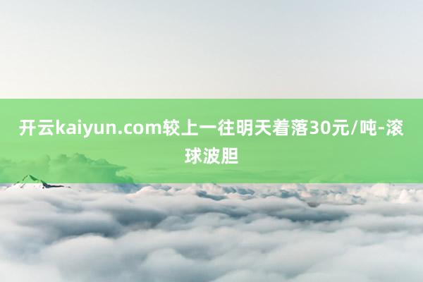 开云kaiyun.com较上一往明天着落30元/吨-滚球波胆