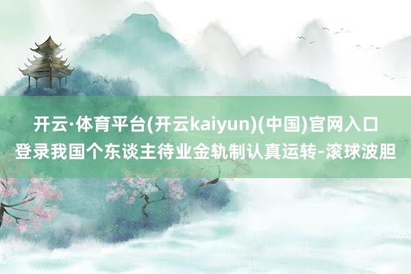 开云·体育平台(开云kaiyun)(中国)官网入口登录我国个东谈主待业金轨制认真运转-滚球波胆
