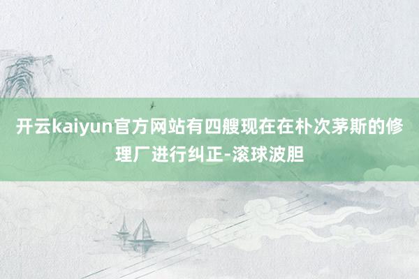 开云kaiyun官方网站有四艘现在在朴次茅斯的修理厂进行纠正-滚球波胆