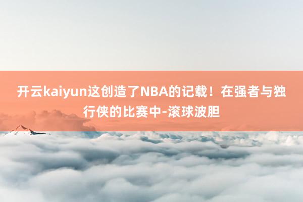 开云kaiyun这创造了NBA的记载!在强者与独行侠的比赛中-滚球波胆