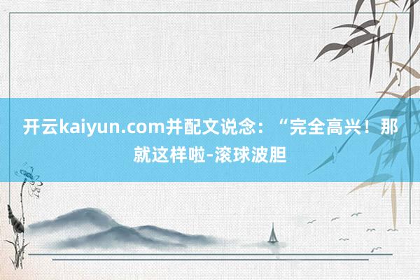 开云kaiyun.com并配文说念:“完全高兴!那就这样啦-滚球波胆