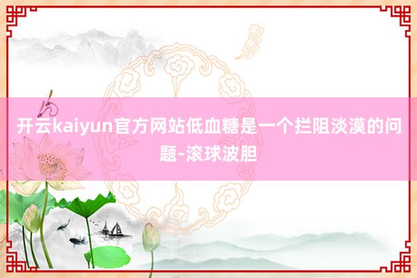 开云kaiyun官方网站低血糖是一个拦阻淡漠的问题-滚球波胆