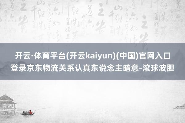 开云·体育平台(开云kaiyun)(中国)官网入口登录京东物流关系认真东说念主暗意-滚球波胆