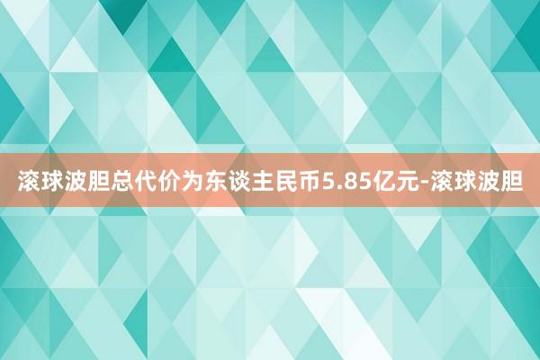 滚球波胆总代价为东谈主民币5.85亿元-滚球波胆