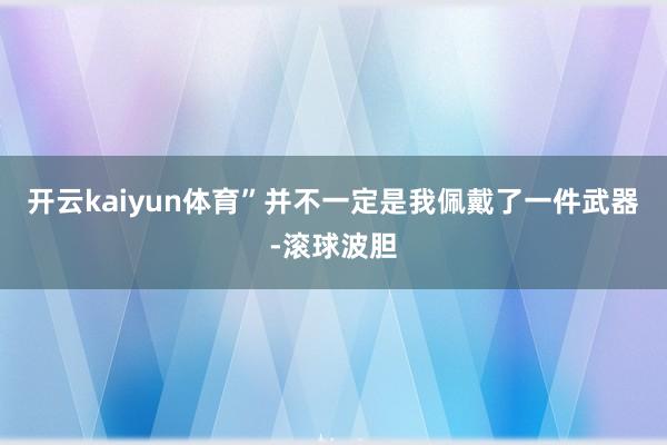 开云kaiyun体育”并不一定是我佩戴了一件武器-滚球波胆
