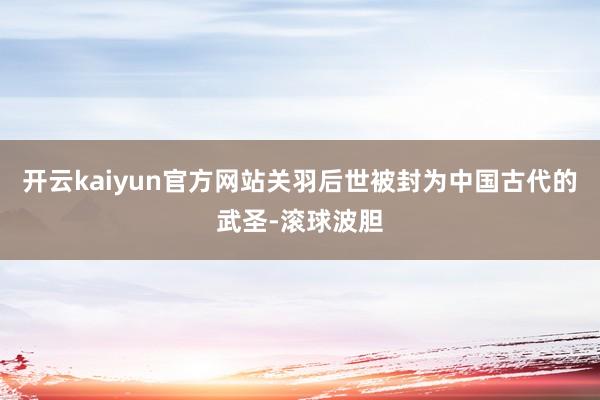 开云kaiyun官方网站关羽后世被封为中国古代的武圣-滚球波胆