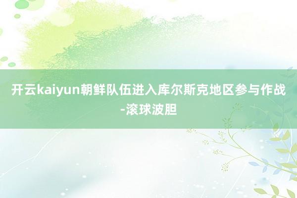 开云kaiyun朝鲜队伍进入库尔斯克地区参与作战-滚球波胆