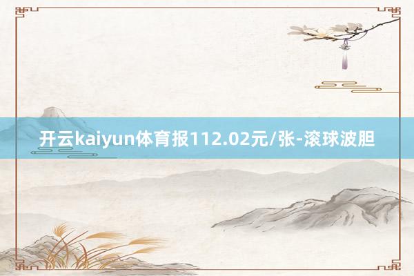 开云kaiyun体育报112.02元/张-滚球波胆